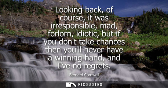 Small: Looking back, of course, it was irresponsible, mad, forlorn, idiotic, but if you dont take chances then