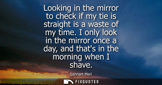Small: Looking in the mirror to check if my tie is straight is a waste of my time. I only look in the mirror once a d