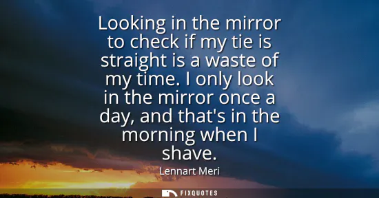 Small: Looking in the mirror to check if my tie is straight is a waste of my time. I only look in the mirror once a d