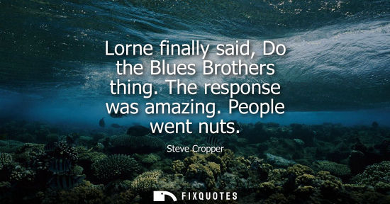 Small: Steve Cropper: Lorne finally said, Do the Blues Brothers thing. The response was amazing. People went nuts