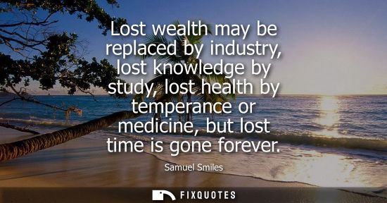 Small: Lost wealth may be replaced by industry, lost knowledge by study, lost health by temperance or medicine, but l