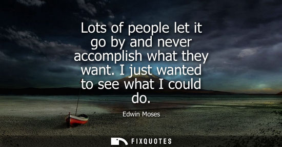 Small: Lots of people let it go by and never accomplish what they want. I just wanted to see what I could do