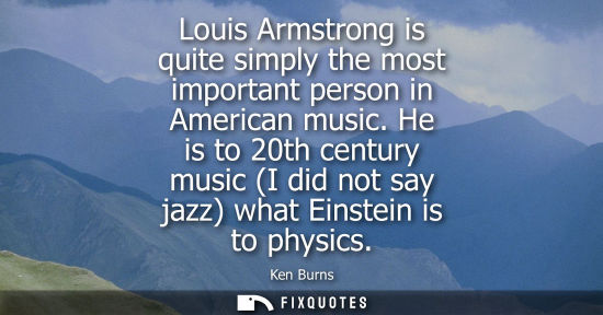 Small: Louis Armstrong is quite simply the most important person in American music. He is to 20th century musi