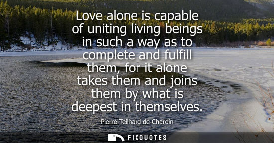 Small: Love alone is capable of uniting living beings in such a way as to complete and fulfill them, for it al