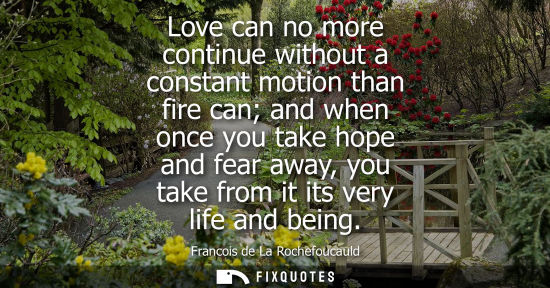 Small: Love can no more continue without a constant motion than fire can and when once you take hope and fear away, y