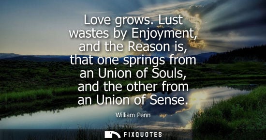 Small: Love grows. Lust wastes by Enjoyment, and the Reason is, that one springs from an Union of Souls, and the othe
