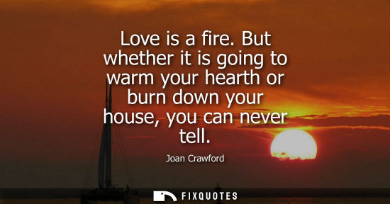 Small: Love is a fire. But whether it is going to warm your hearth or burn down your house, you can never tell