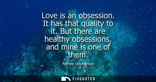 Small: Pamela Stephenson: Love is an obsession. It has that quality to it. But there are healthy obsessions, and mine