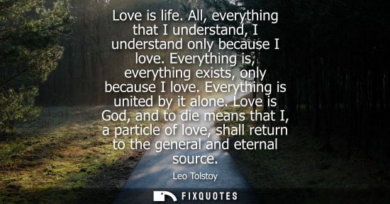 Small: Love is life. All, everything that I understand, I understand only because I love. Everything is, every