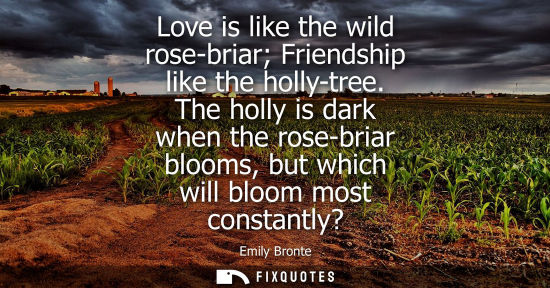 Small: Love is like the wild rose-briar Friendship like the holly-tree. The holly is dark when the rose-briar 