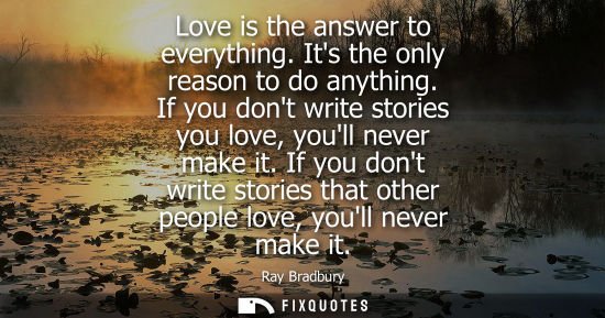 Small: Love is the answer to everything. Its the only reason to do anything. If you dont write stories you lov