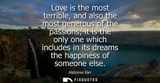 Small: Love is the most terrible, and also the most generous of the passions it is the only one which includes