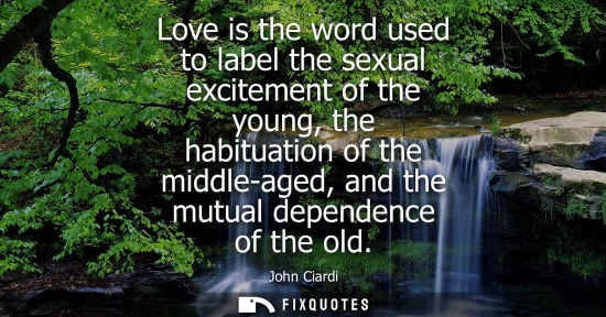 Small: John Ciardi: Love is the word used to label the sexual excitement of the young, the habituation of the middle-