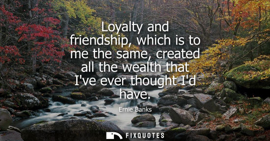 Small: Loyalty and friendship, which is to me the same, created all the wealth that Ive ever thought Id have