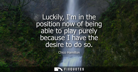 Small: Luckily, Im in the position now of being able to play purely because I have the desire to do so