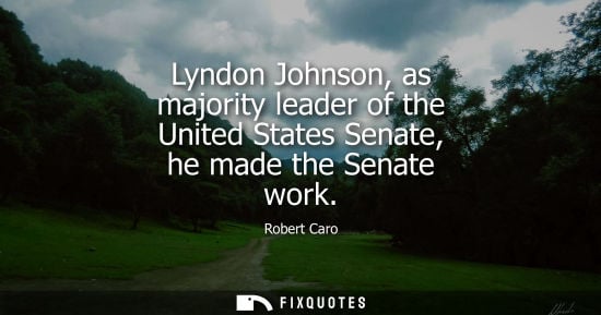 Small: Lyndon Johnson, as majority leader of the United States Senate, he made the Senate work