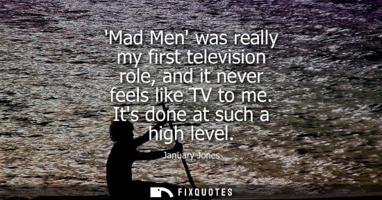 Small: Mad Men was really my first television role, and it never feels like TV to me. Its done at such a high 