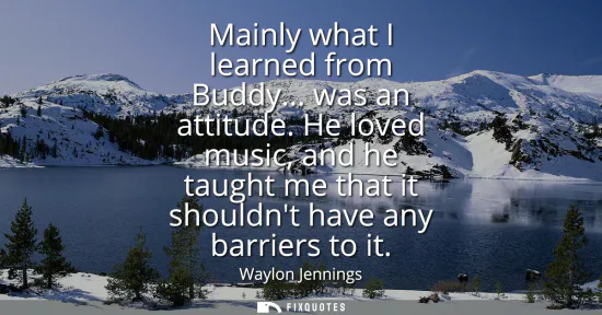 Small: Mainly what I learned from Buddy... was an attitude. He loved music, and he taught me that it shouldnt have an