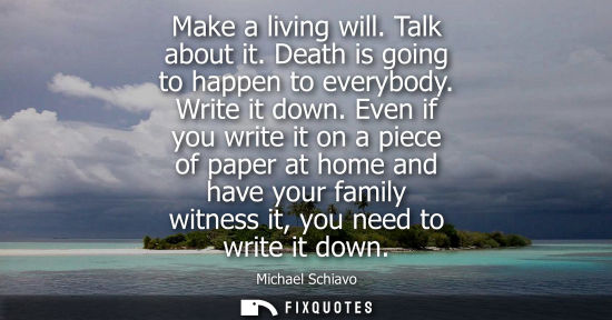 Small: Make a living will. Talk about it. Death is going to happen to everybody. Write it down. Even if you wr