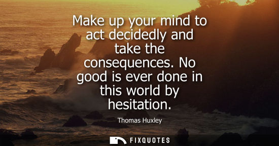 Small: Make up your mind to act decidedly and take the consequences. No good is ever done in this world by hes