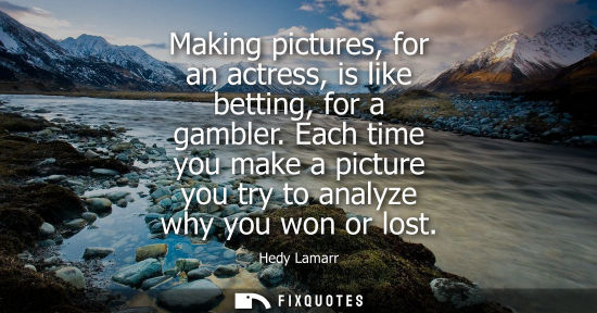 Small: Making pictures, for an actress, is like betting, for a gambler. Each time you make a picture you try t