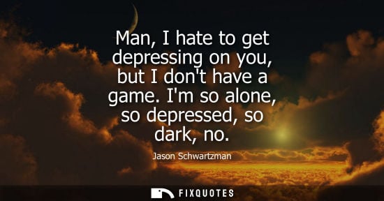 Small: Man, I hate to get depressing on you, but I dont have a game. Im so alone, so depressed, so dark, no