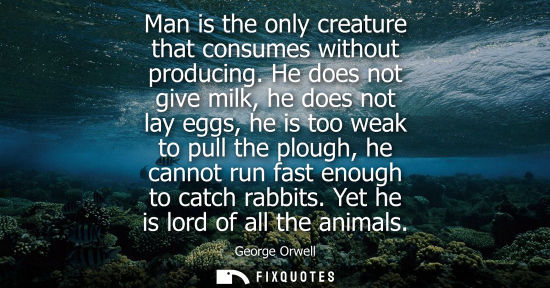 Small: Man is the only creature that consumes without producing. He does not give milk, he does not lay eggs, he is t