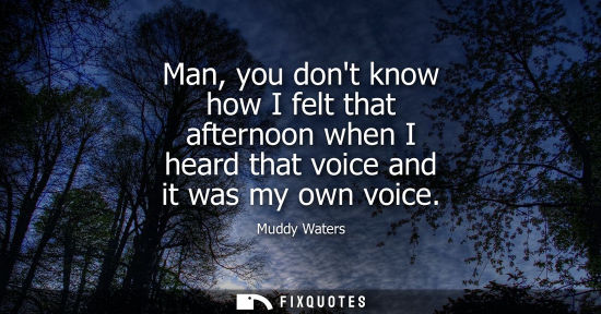 Small: Muddy Waters: Man, you dont know how I felt that afternoon when I heard that voice and it was my own voice