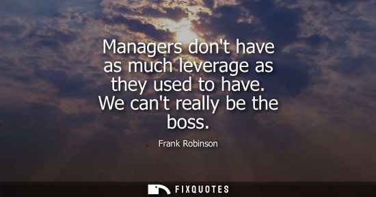 Small: Managers dont have as much leverage as they used to have. We cant really be the boss