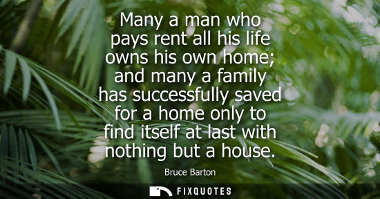 Small: Bruce Barton: Many a man who pays rent all his life owns his own home and many a family has successfully saved