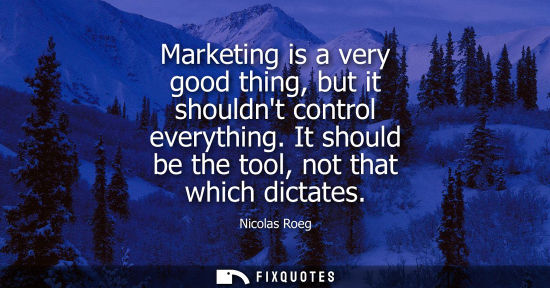 Small: Marketing is a very good thing, but it shouldnt control everything. It should be the tool, not that whi