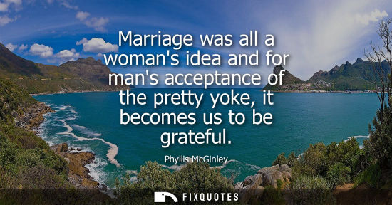 Small: Marriage was all a womans idea and for mans acceptance of the pretty yoke, it becomes us to be grateful