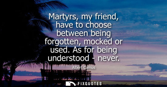 Small: Martyrs, my friend, have to choose between being forgotten, mocked or used. As for being understood - n