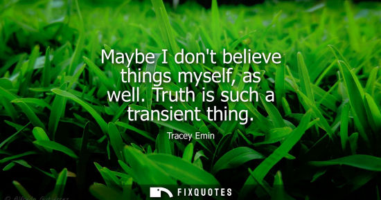 Small: Maybe I dont believe things myself, as well. Truth is such a transient thing