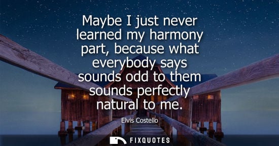 Small: Maybe I just never learned my harmony part, because what everybody says sounds odd to them sounds perfe