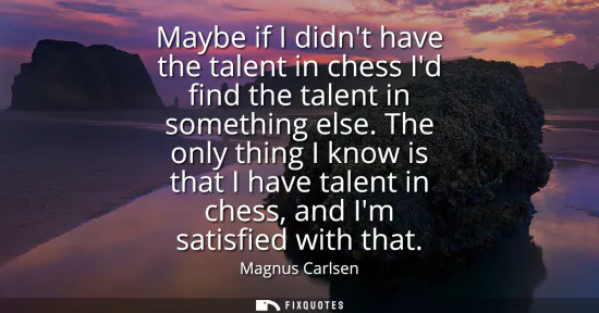 Small: Maybe if I didnt have the talent in chess Id find the talent in something else. The only thing I know is that 
