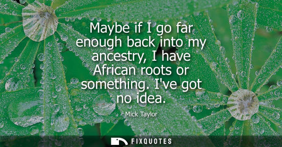 Small: Maybe if I go far enough back into my ancestry, I have African roots or something. Ive got no idea