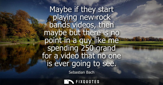 Small: Maybe if they start playing new rock bands videos, then maybe but there is no point in a guy like me sp