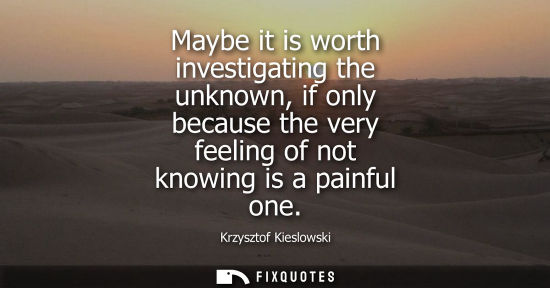 Small: Maybe it is worth investigating the unknown, if only because the very feeling of not knowing is a painf