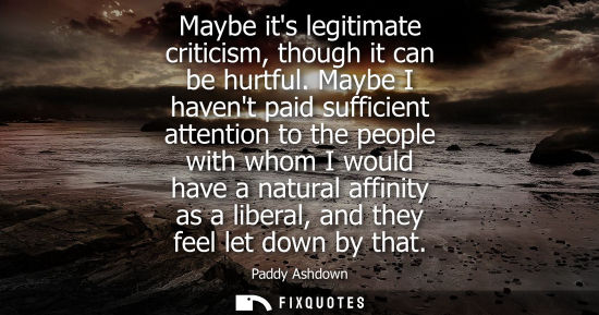 Small: Maybe its legitimate criticism, though it can be hurtful. Maybe I havent paid sufficient attention to t