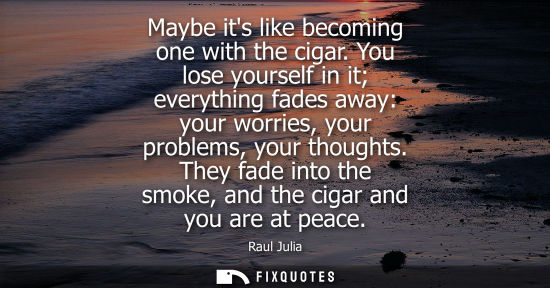Small: Maybe its like becoming one with the cigar. You lose yourself in it everything fades away: your worries