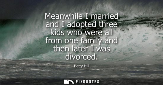 Small: Meanwhile I married and I adopted three kids who were all from one family and then later I was divorced