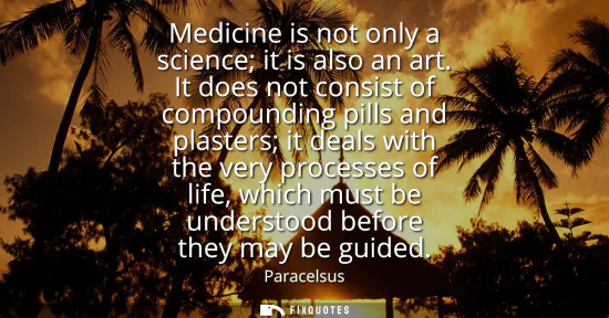 Small: Medicine is not only a science it is also an art. It does not consist of compounding pills and plasters it dea
