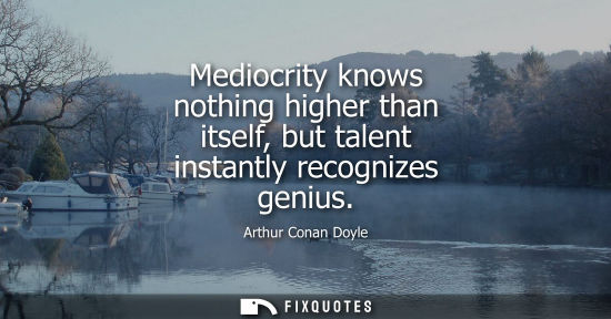 Small: Mediocrity knows nothing higher than itself, but talent instantly recognizes genius