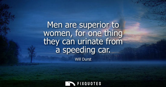 Small: Men are superior to women, for one thing they can urinate from a speeding car
