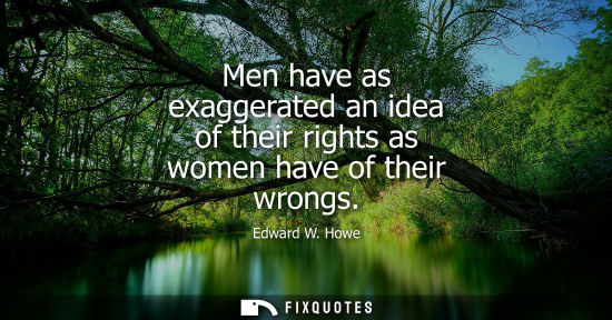 Small: Men have as exaggerated an idea of their rights as women have of their wrongs - Edward W. Howe