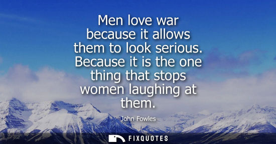 Small: Men love war because it allows them to look serious. Because it is the one thing that stops women laugh