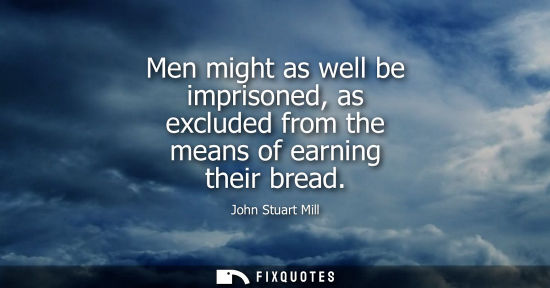 Small: Men might as well be imprisoned, as excluded from the means of earning their bread - John Stuart Mill