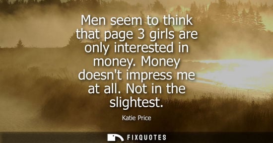 Small: Men seem to think that page 3 girls are only interested in money. Money doesnt impress me at all. Not i
