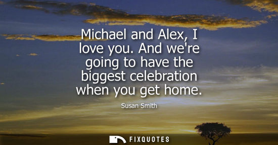 Small: Michael and Alex, I love you. And were going to have the biggest celebration when you get home